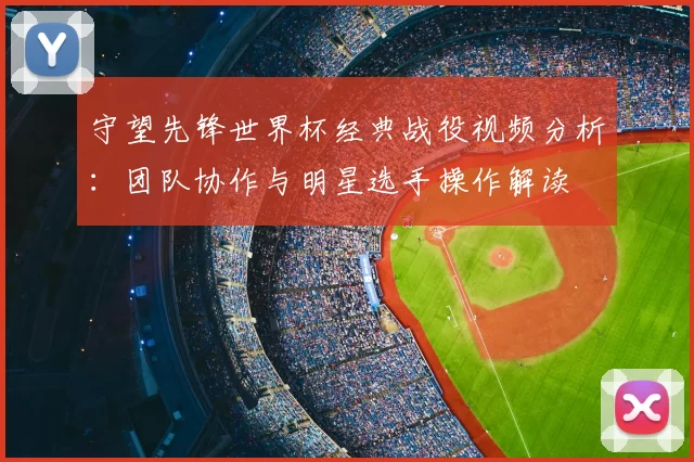 守望先锋世界杯经典战役视频分析:团队协作与明星选手操作解读
