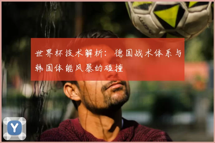 世界杯技术解析：德国战术体系与韩国体能风暴的碰撞