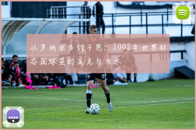 从罗纳尔多到卡恩:2002年世界杯各国球星的高光与泪水