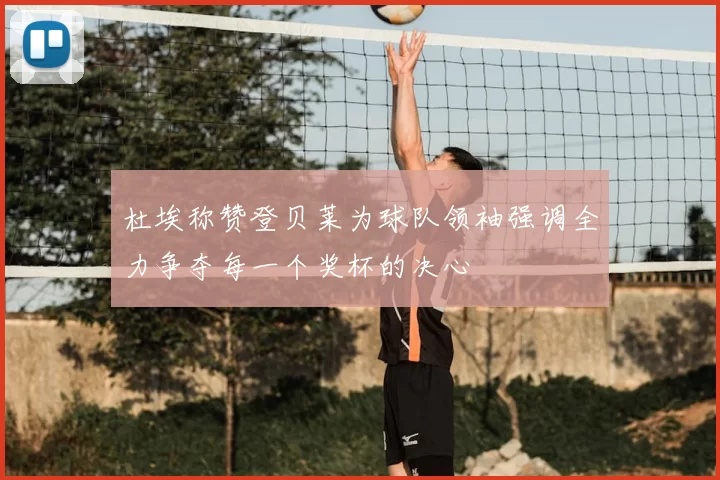 杜埃称赞登贝莱为球队领袖强调全力争夺每一个奖杯的决心