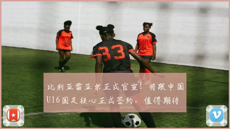 比利亚雷亚尔正式官宣！将跟中国U16国足核心正式签约，值得期待