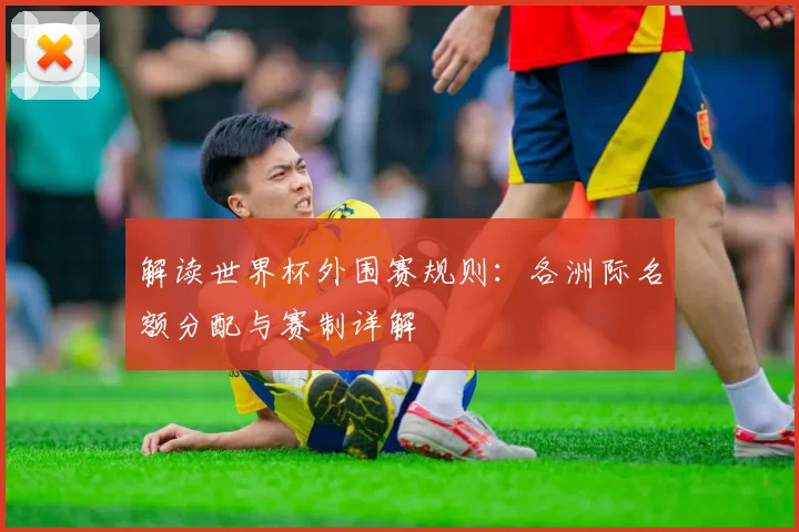 解读世界杯外围赛规则:各洲际名额分配与赛制详解