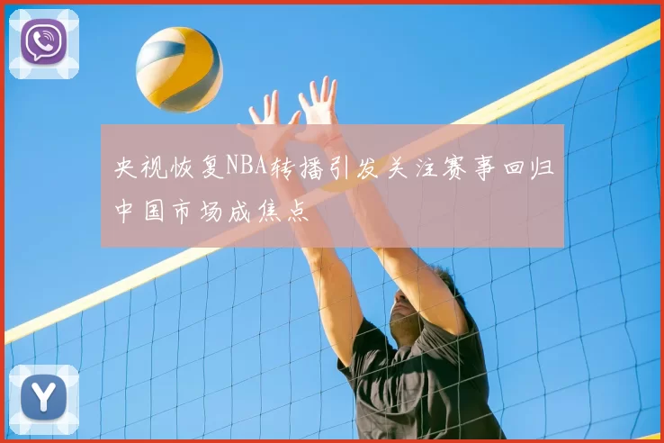 央视恢复NBA转播引发关注赛事回归中国市场成焦点