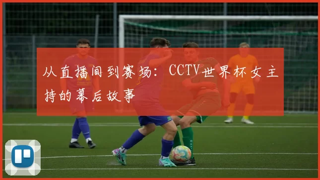 从直播间到赛场：CCTV世界杯女主持的幕后故事