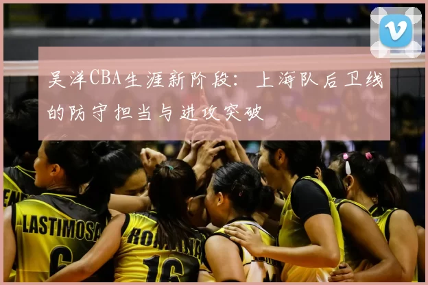 吴洋CBA生涯新阶段：上海队后卫线的防守担当与进攻突破
