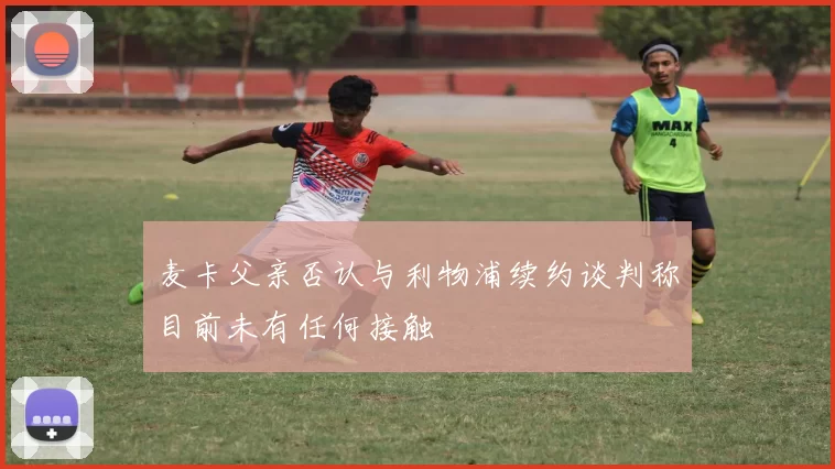 麦卡父亲否认与利物浦续约谈判称目前未有任何接触