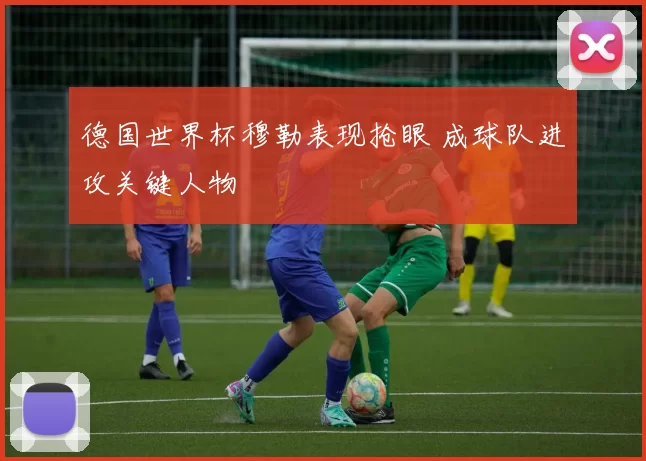 德国世界杯穆勒表现抢眼 成球队进攻关键人物