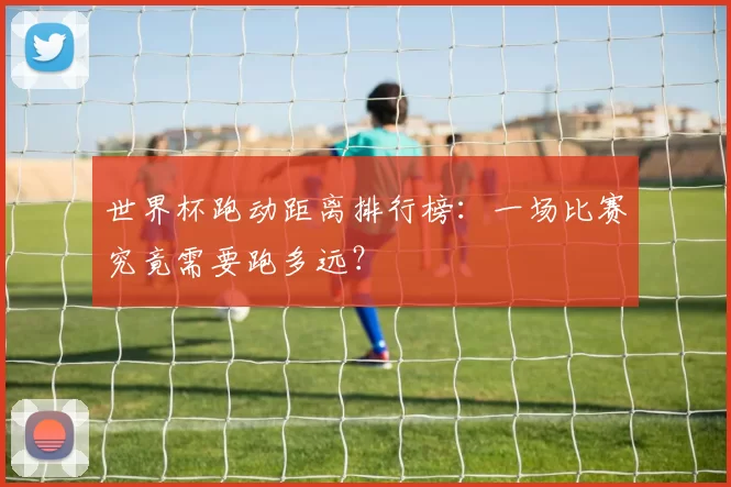 世界杯跑动距离排行榜：一场比赛究竟需要跑多远？