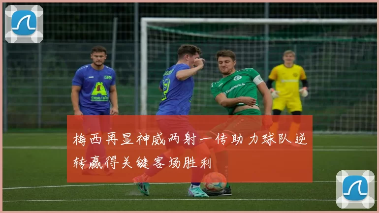 梅西再显神威两射一传助力球队逆转赢得关键客场胜利