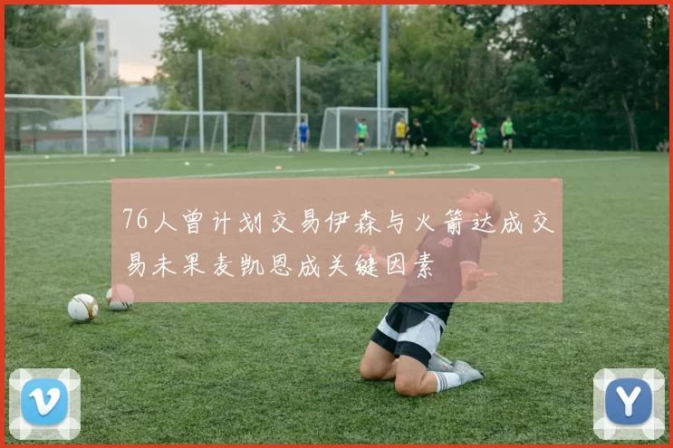 76人曾计划交易伊森与火箭达成交易未果麦凯恩成关键因素