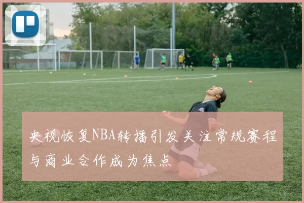 央视恢复NBA转播引发关注常规赛程与商业合作成为焦点
