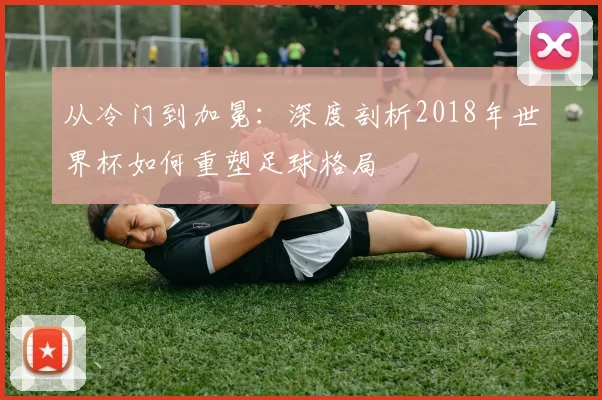 从冷门到加冕:深度剖析2018年世界杯如何重塑足球格局