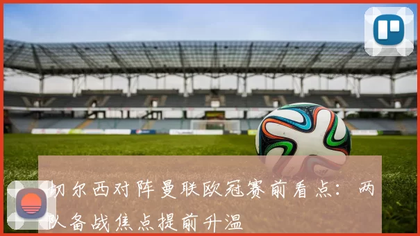 切尔西对阵曼联欧冠赛前看点：两队备战焦点提前升温