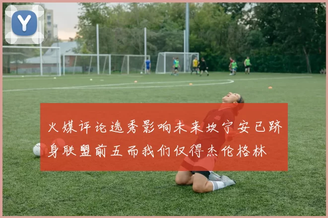 火媒评论选秀影响未来坎宁安已跻身联盟前五而我们仅得杰伦格林