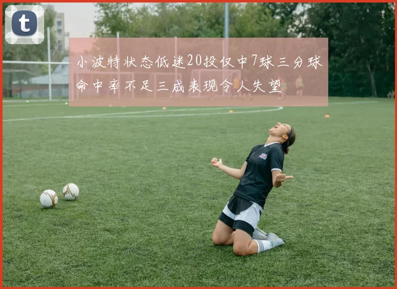 小波特状态低迷20投仅中7球三分球命中率不足三成表现令人失望