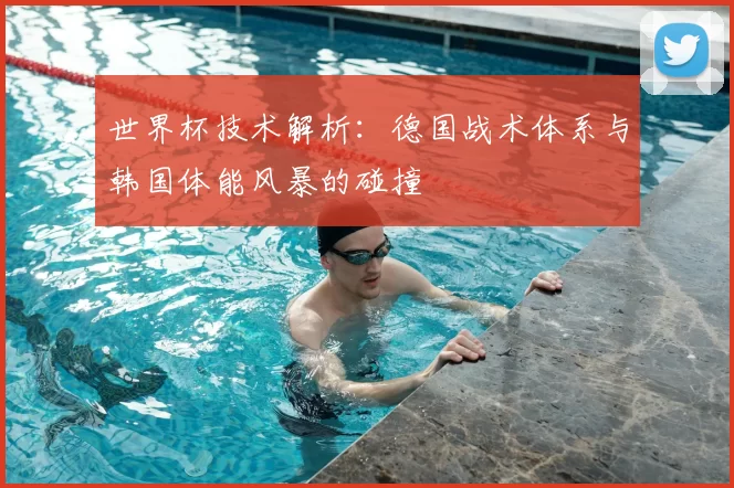 世界杯技术解析:德国战术体系与韩国体能风暴的碰撞