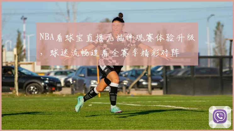 NBA看球宝直播无插件观赛体验升级,球迷流畅追看全赛季精彩对阵