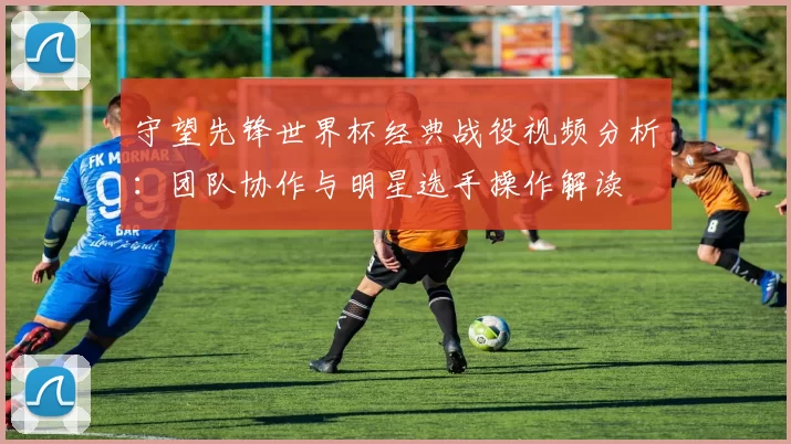 守望先锋世界杯经典战役视频分析：团队协作与明星选手操作解读