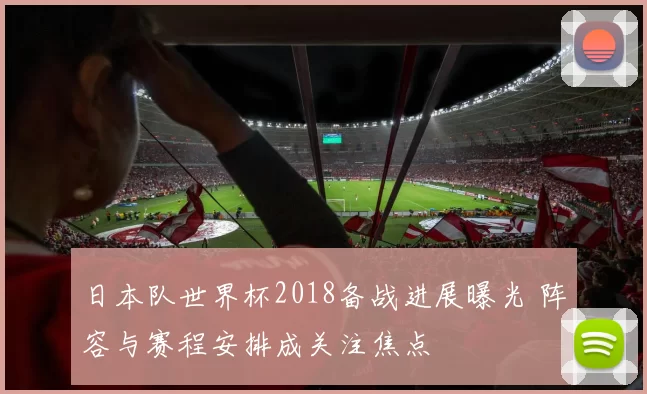 日本队世界杯2018备战进展曝光 阵容与赛程安排成关注焦点