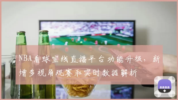 NBA看球宝线直播平台功能升级,新增多视角观赛和实时数据解析