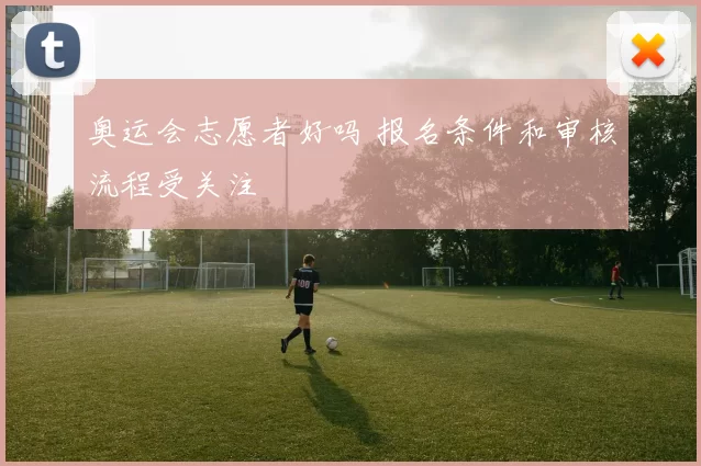 奥运会志愿者好吗 报名条件和审核流程受关注
