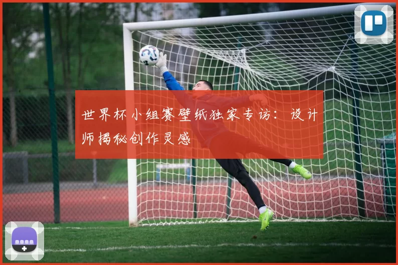 世界杯小组赛壁纸独家专访：设计师揭秘创作灵感
