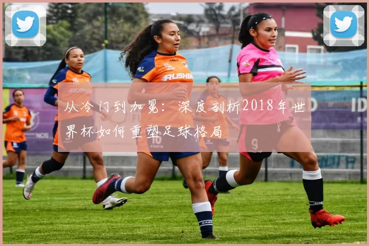 从冷门到加冕:深度剖析2018年世界杯如何重塑足球格局