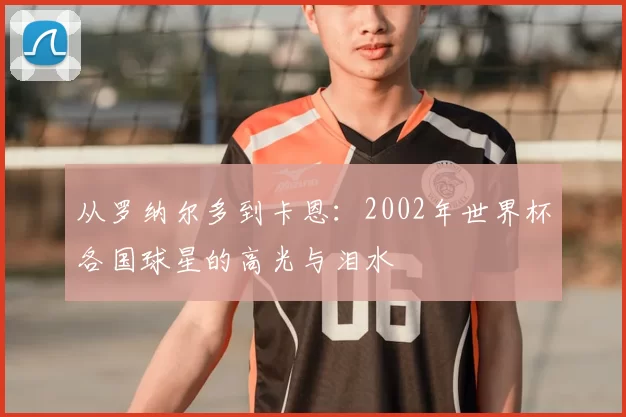 从罗纳尔多到卡恩:2002年世界杯各国球星的高光与泪水