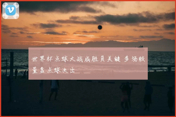 世界杯点球大战成胜负关键 多场较量靠点球决出