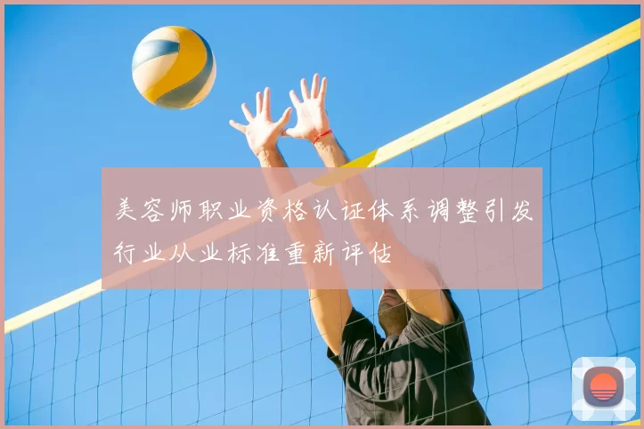 美容师职业资格认证体系调整引发行业从业标准重新评估