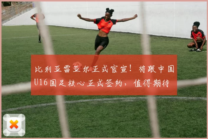 比利亚雷亚尔正式官宣!将跟中国U16国足核心正式签约,值得期待