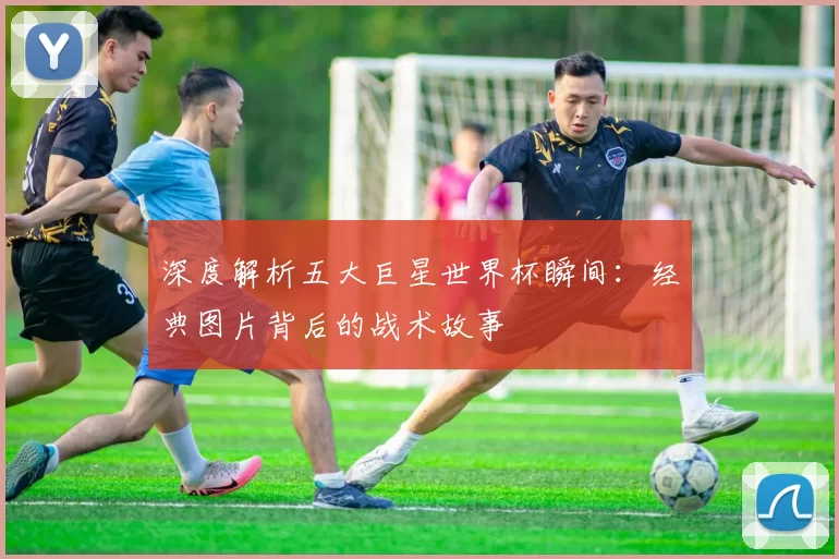 深度解析五大巨星世界杯瞬间:经典图片背后的战术故事
