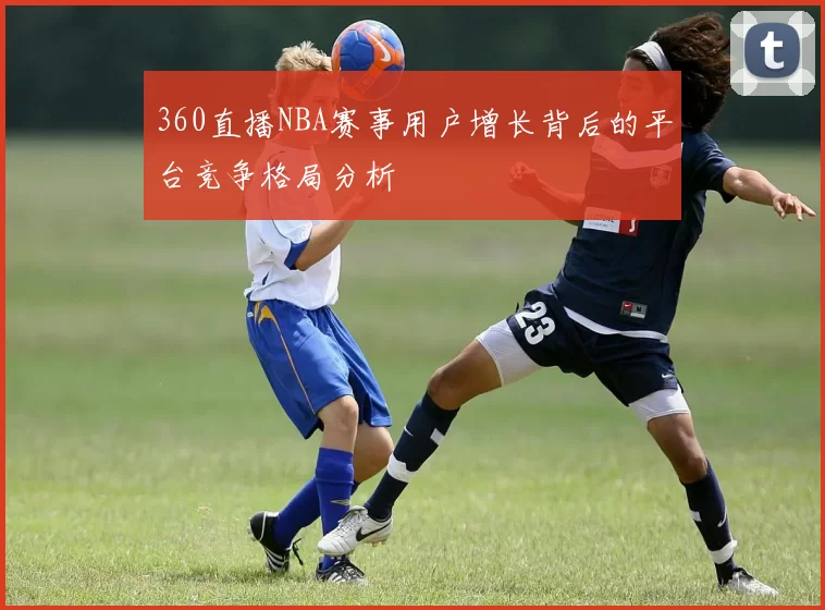360直播NBA赛事用户增长背后的平台竞争格局分析