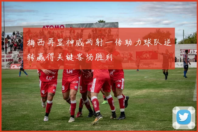 梅西再显神威两射一传助力球队逆转赢得关键客场胜利