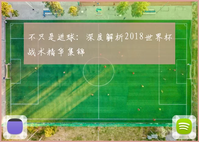 不只是进球：深度解析2018世界杯战术精华集锦