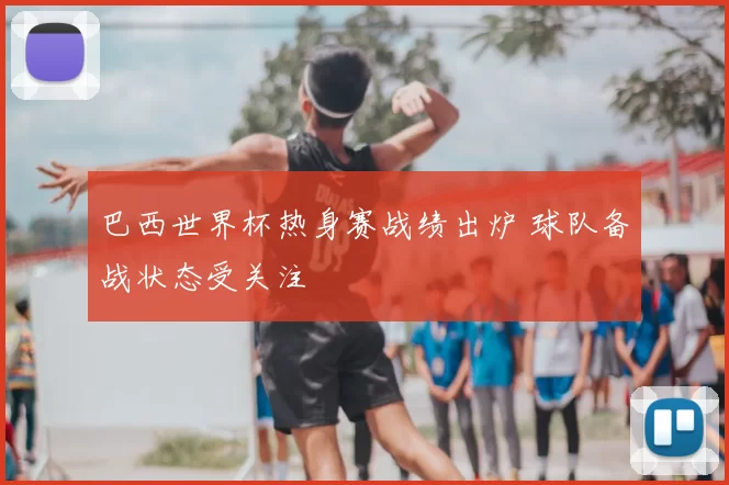 巴西世界杯热身赛战绩出炉 球队备战状态受关注