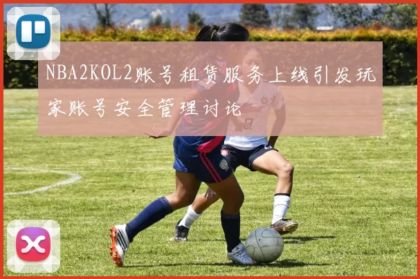 NBA2KOL2账号租赁服务上线引发玩家账号安全管理讨论