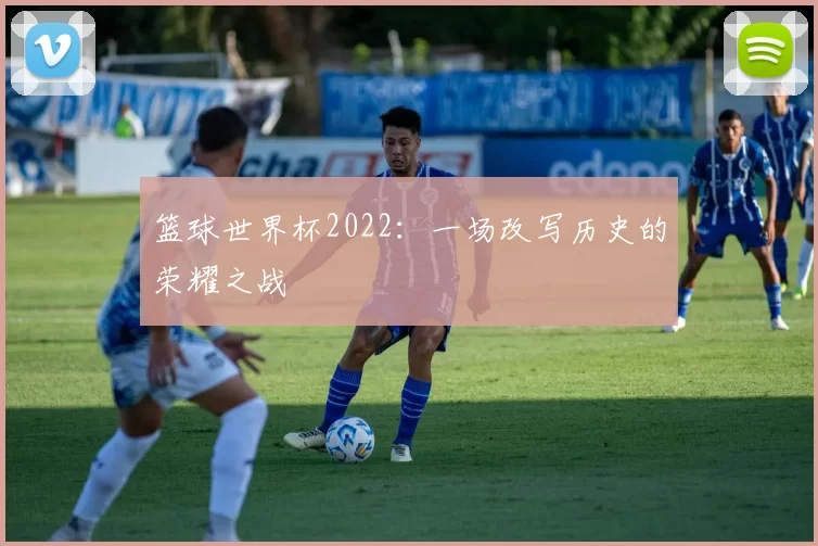 篮球世界杯2022:一场改写历史的荣耀之战