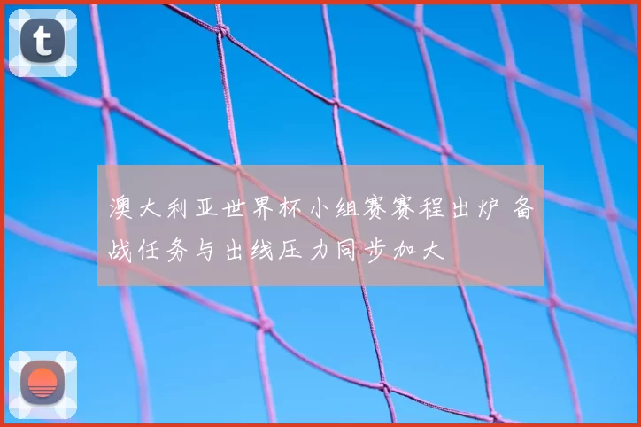 澳大利亚世界杯小组赛赛程出炉 备战任务与出线压力同步加大