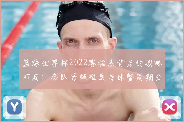 篮球世界杯2022赛程表背后的战略布局：各队晋级难度与休整周期分析