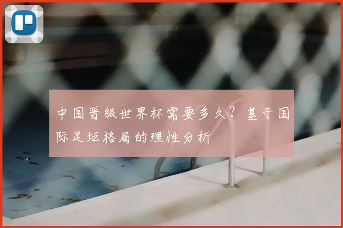 中国晋级世界杯需要多久?基于国际足坛格局的理性分析
