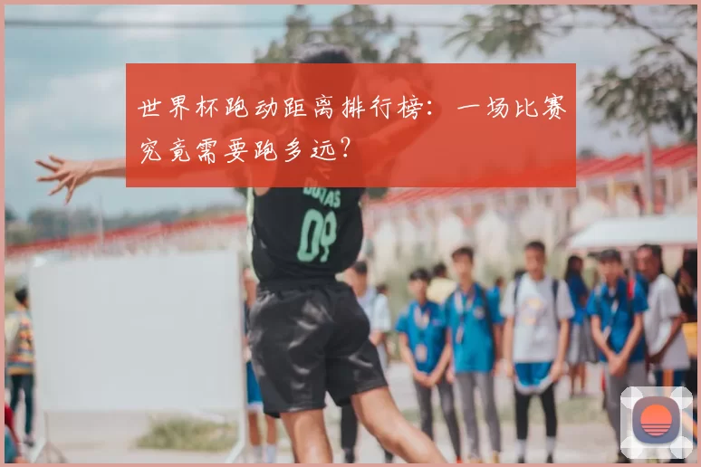 世界杯跑动距离排行榜:一场比赛究竟需要跑多远?