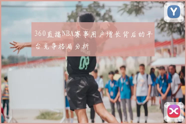 360直播NBA赛事用户增长背后的平台竞争格局分析