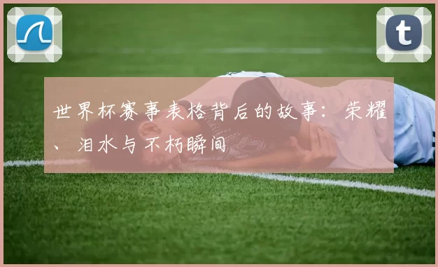 世界杯赛事表格背后的故事:荣耀、泪水与不朽瞬间