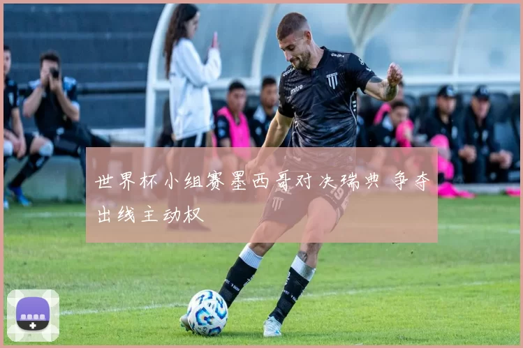 世界杯小组赛墨西哥对决瑞典 争夺出线主动权