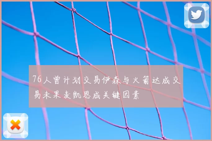 76人曾计划交易伊森与火箭达成交易未果麦凯恩成关键因素