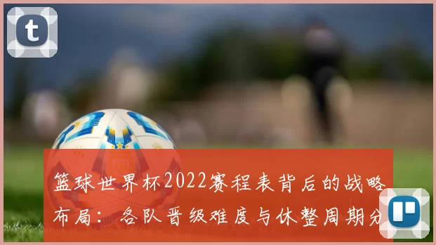 篮球世界杯2022赛程表背后的战略布局:各队晋级难度与休整周期分析
