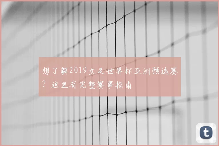 想了解2019女足世界杯亚洲预选赛？这里有完整赛事指南