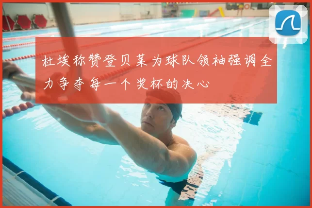 杜埃称赞登贝莱为球队领袖强调全力争夺每一个奖杯的决心