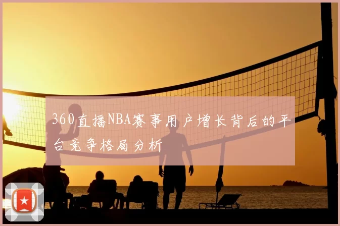 360直播NBA赛事用户增长背后的平台竞争格局分析
